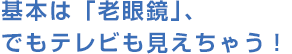 基本は「老眼鏡」、でもテレビも見えちゃう!